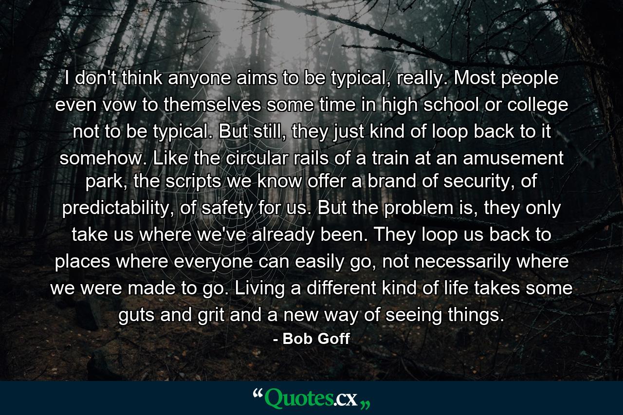 I don't think anyone aims to be typical, really. Most people even vow to themselves some time in high school or college not to be typical. But still, they just kind of loop back to it somehow. Like the circular rails of a train at an amusement park, the scripts we know offer a brand of security, of predictability, of safety for us. But the problem is, they only take us where we've already been. They loop us back to places where everyone can easily go, not necessarily where we were made to go. Living a different kind of life takes some guts and grit and a new way of seeing things. - Quote by Bob Goff