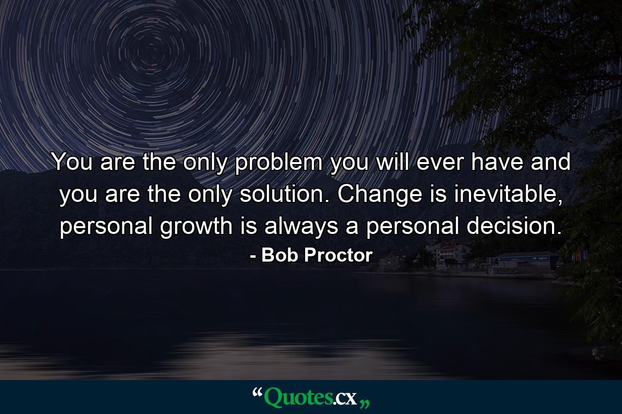 You are the only problem you will ever have and you are the only solution. Change is inevitable, personal growth is always a personal decision. - Quote by Bob Proctor