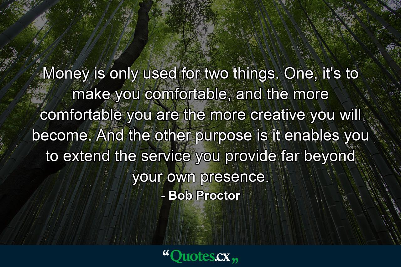 Money is only used for two things. One, it's to make you comfortable, and the more comfortable you are the more creative you will become. And the other purpose is it enables you to extend the service you provide far beyond your own presence. - Quote by Bob Proctor