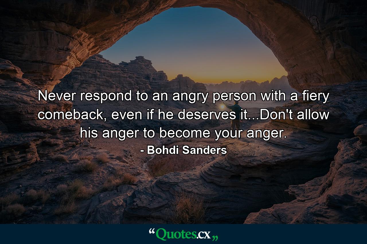 Never respond to an angry person with a fiery comeback, even if he deserves it...Don't allow his anger to become your anger. - Quote by Bohdi Sanders