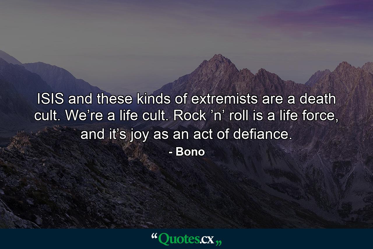 ISIS and these kinds of extremists are a death cult. We’re a life cult. Rock ’n’ roll is a life force, and it’s joy as an act of defiance. - Quote by Bono