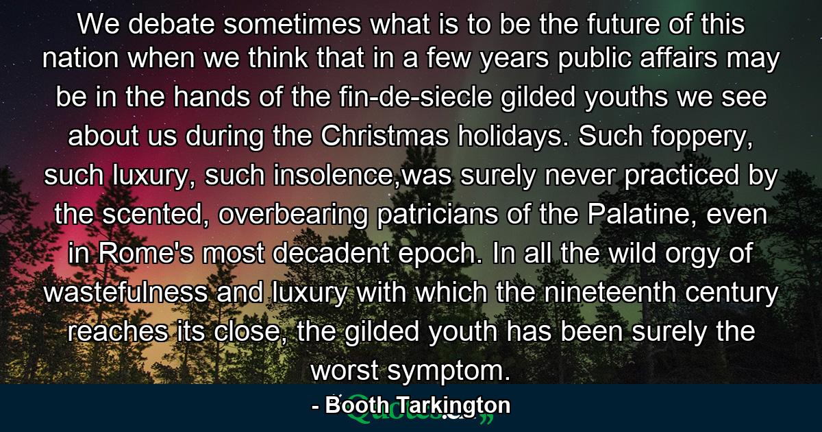 We debate sometimes what is to be the future of this nation when we think that in a few years public affairs may be in the hands of the fin-de-siecle gilded youths we see about us during the Christmas holidays. Such foppery, such luxury, such insolence,was surely never practiced by the scented, overbearing patricians of the Palatine, even in Rome's most decadent epoch. In all the wild orgy of wastefulness and luxury with which the nineteenth century reaches its close, the gilded youth has been surely the worst symptom. - Quote by Booth Tarkington