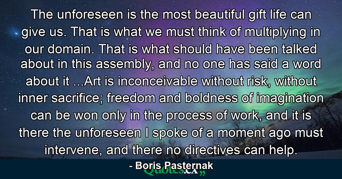 The unforeseen is the most beautiful gift life can give us. That is what we must think of multiplying in our domain. That is what should have been talked about in this assembly, and no one has said a word about it ...Art is inconceivable without risk, without inner sacrifice; freedom and boldness of imagination can be won only in the process of work, and it is there the unforeseen I spoke of a moment ago must intervene, and there no directives can help. - Quote by Boris Pasternak