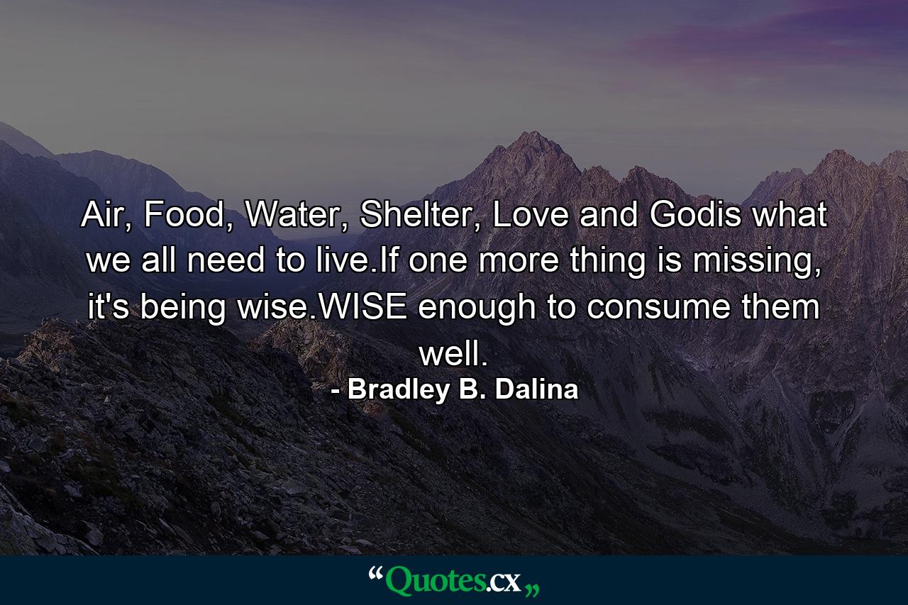 Air, Food, Water, Shelter, Love and Godis what we all need to live.If one more thing is missing, it's being wise.WISE enough to consume them well. - Quote by Bradley B. Dalina