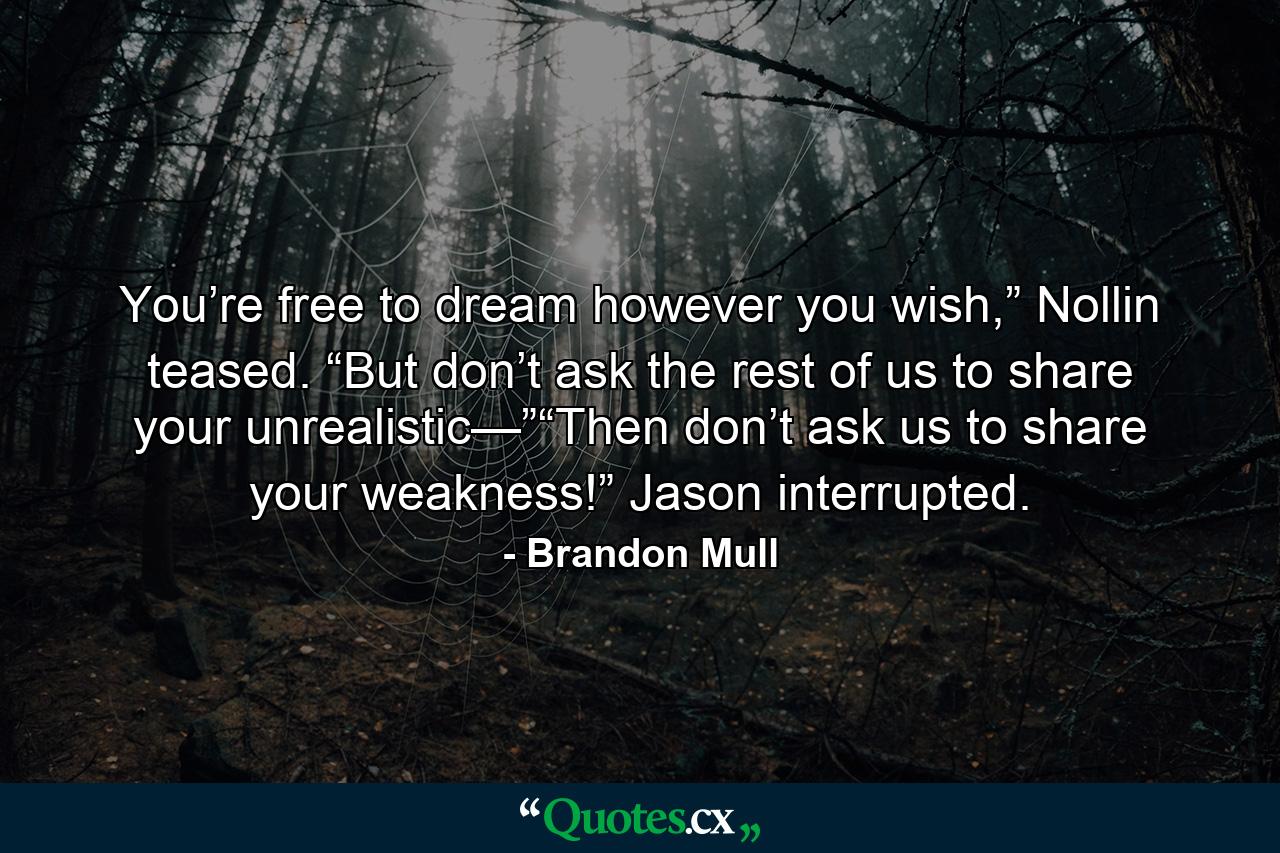 You’re free to dream however you wish,” Nollin teased. “But don’t ask the rest of us to share your unrealistic—”“Then don’t ask us to share your weakness!” Jason interrupted. - Quote by Brandon Mull