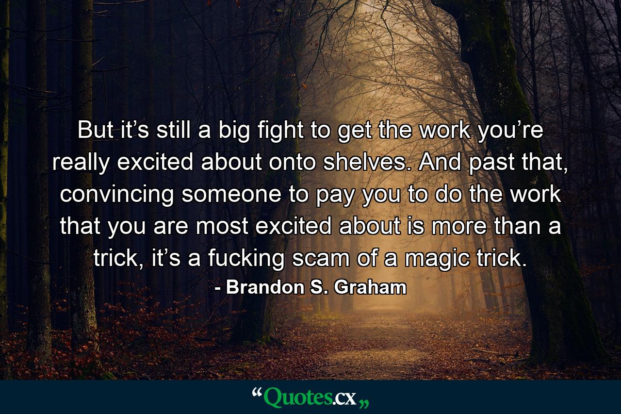 But it’s still a big fight to get the work you’re really excited about onto shelves. And past that, convincing someone to pay you to do the work that you are most excited about is more than a trick, it’s a fucking scam of a magic trick. - Quote by Brandon S. Graham