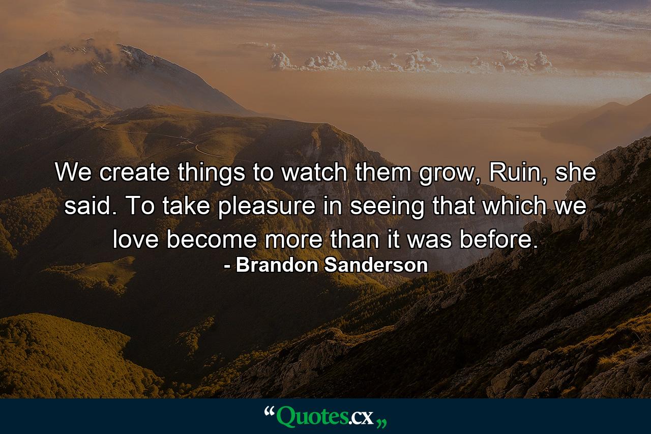 We create things to watch them grow, Ruin, she said. To take pleasure in seeing that which we love become more than it was before. - Quote by Brandon Sanderson