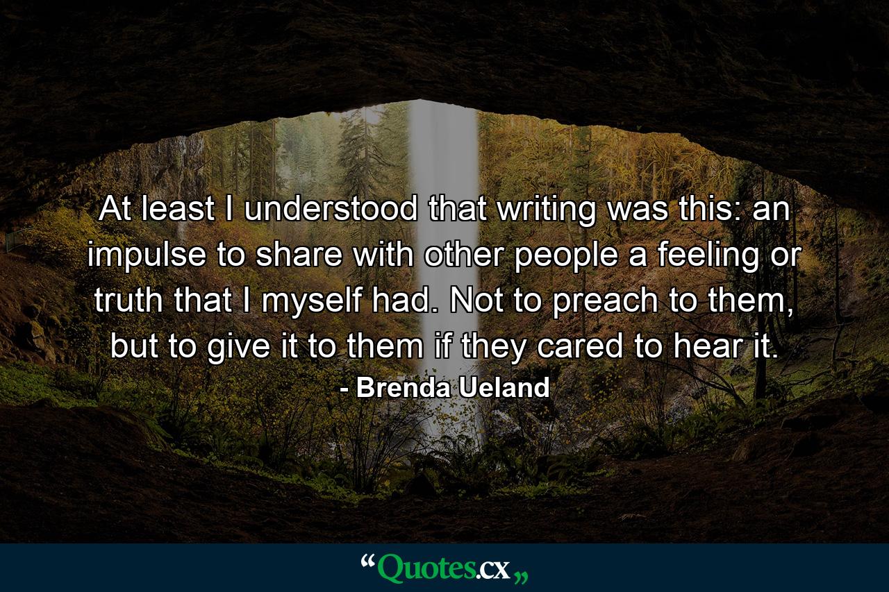 At least I understood that writing was this: an impulse to share with other people a feeling or truth that I myself had. Not to preach to them, but to give it to them if they cared to hear it. - Quote by Brenda Ueland