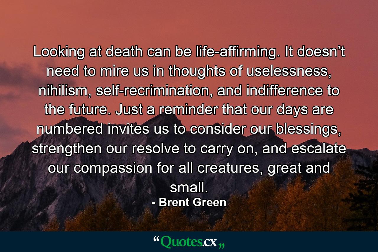 Looking at death can be life-affirming. It doesn’t need to mire us in thoughts of uselessness, nihilism, self-recrimination, and indifference to the future. Just a reminder that our days are numbered invites us to consider our blessings, strengthen our resolve to carry on, and escalate our compassion for all creatures, great and small. - Quote by Brent Green