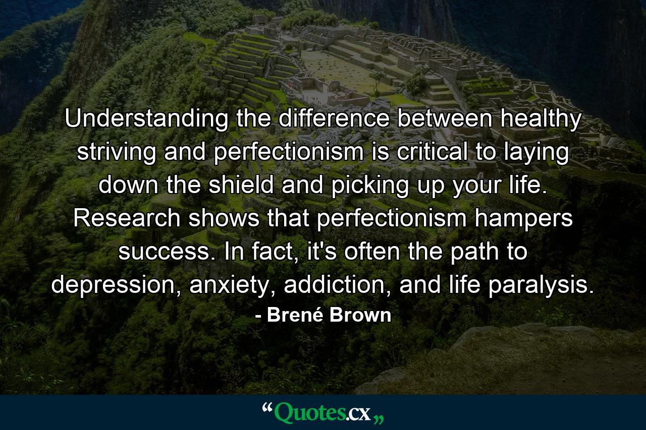 Understanding the difference between healthy striving and perfectionism is critical to laying down the shield and picking up your life. Research shows that perfectionism hampers success. In fact, it's often the path to depression, anxiety, addiction, and life paralysis. - Quote by Brené Brown