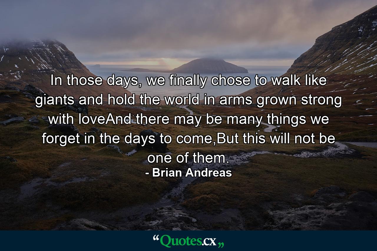 In those days, we finally chose to walk like giants and hold the world in arms grown strong with loveAnd there may be many things we forget in the days to come,But this will not be one of them. - Quote by Brian Andreas