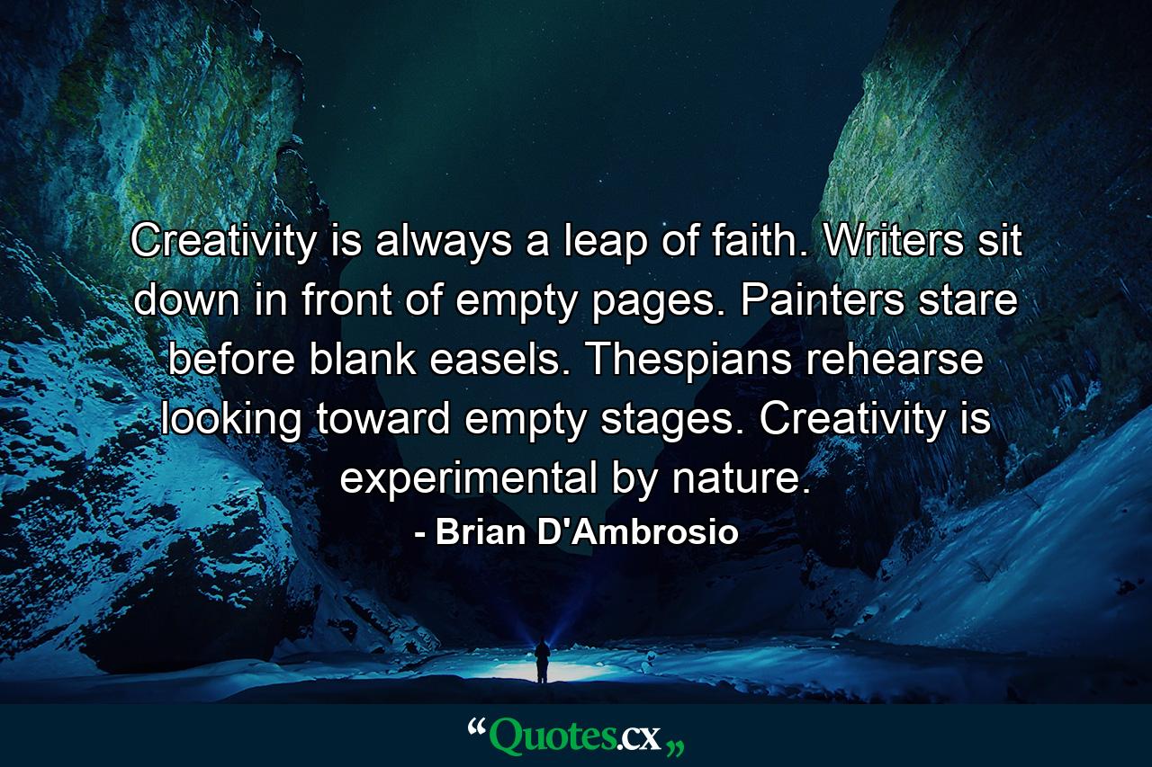 Creativity is always a leap of faith. Writers sit down in front of empty pages. Painters stare before blank easels. Thespians rehearse looking toward empty stages. Creativity is experimental by nature. - Quote by Brian D'Ambrosio