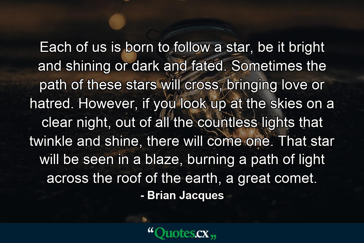 Each of us is born to follow a star, be it bright and shining or dark and fated. Sometimes the path of these stars will cross, bringing love or hatred. However, if you look up at the skies on a clear night, out of all the countless lights that twinkle and shine, there will come one. That star will be seen in a blaze, burning a path of light across the roof of the earth, a great comet. - Quote by Brian Jacques