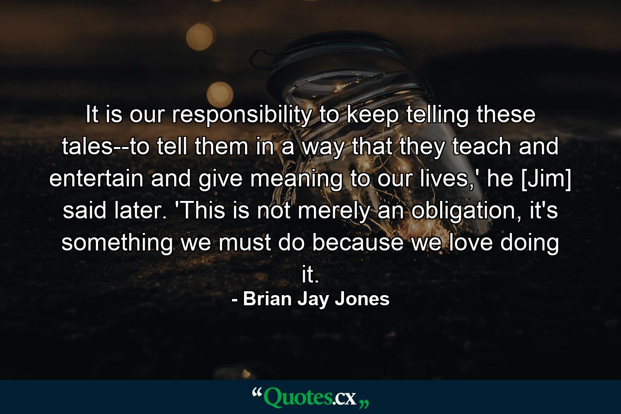 It is our responsibility to keep telling these tales--to tell them in a way that they teach and entertain and give meaning to our lives,' he [Jim] said later. 'This is not merely an obligation, it's something we must do because we love doing it. - Quote by Brian Jay Jones