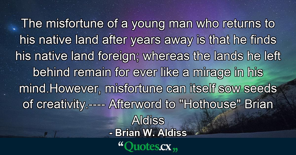 The misfortune of a young man who returns to his native land after years away is that he finds his native land foreign; whereas the lands he left behind remain for ever like a mirage in his mind.However, misfortune can itself sow seeds of creativity.---- Afterword to 