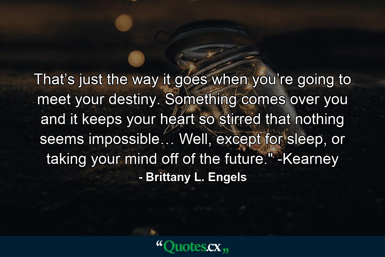 That’s just the way it goes when you’re going to meet your destiny. Something comes over you and it keeps your heart so stirred that nothing seems impossible… Well, except for sleep, or taking your mind off of the future.