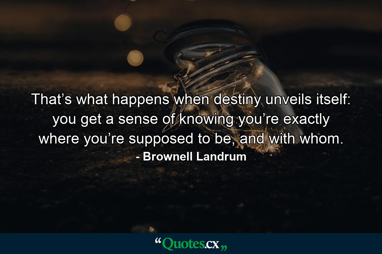 That’s what happens when destiny unveils itself: you get a sense of knowing you’re exactly where you’re supposed to be, and with whom. - Quote by Brownell Landrum