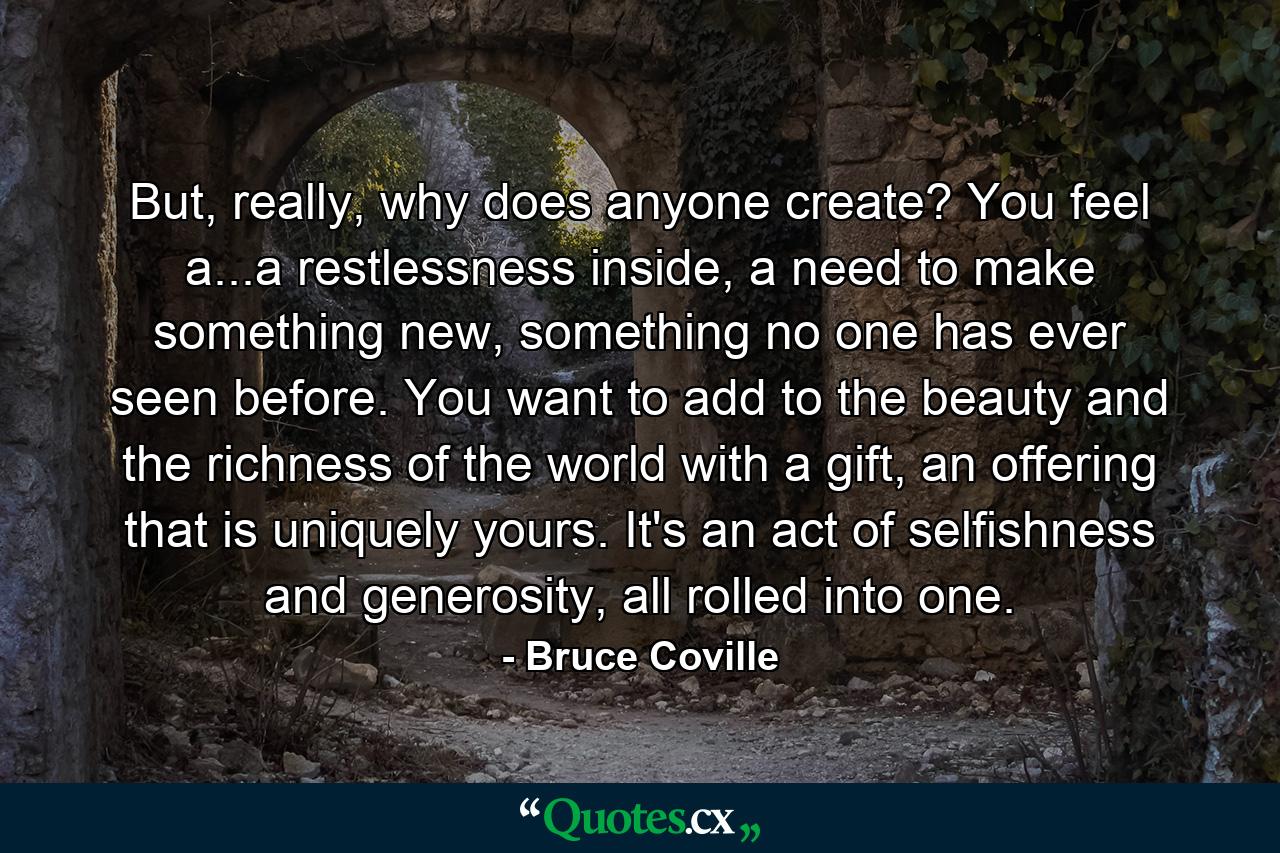 But, really, why does anyone create? You feel a...a restlessness inside, a need to make something new, something no one has ever seen before. You want to add to the beauty and the richness of the world with a gift, an offering that is uniquely yours. It's an act of selfishness and generosity, all rolled into one. - Quote by Bruce Coville