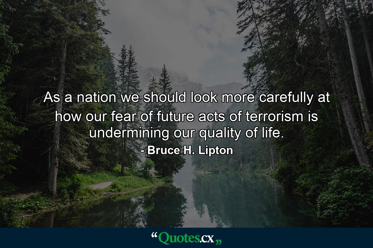 As a nation we should look more carefully at how our fear of future acts of terrorism is undermining our quality of life. - Quote by Bruce H. Lipton