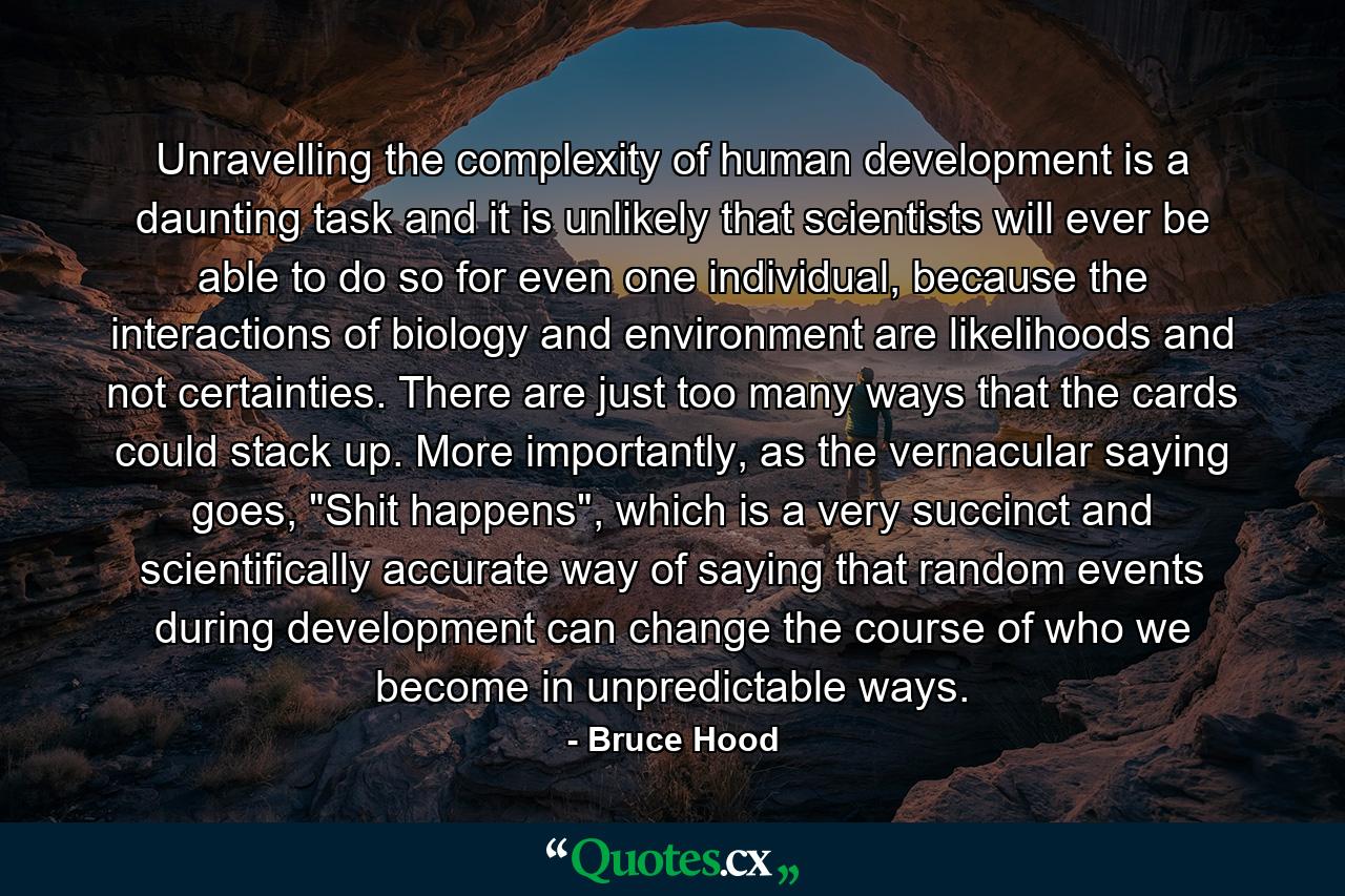 Unravelling the complexity of human development is a daunting task and it is unlikely that scientists will ever be able to do so for even one individual, because the interactions of biology and environment are likelihoods and not certainties. There are just too many ways that the cards could stack up. More importantly, as the vernacular saying goes, 