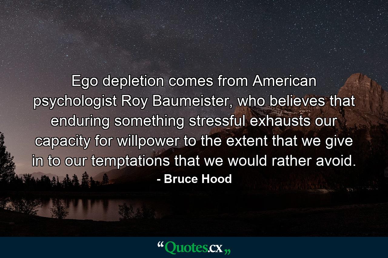 Ego depletion comes from American psychologist Roy Baumeister, who believes that enduring something stressful exhausts our capacity for willpower to the extent that we give in to our temptations that we would rather avoid. - Quote by Bruce Hood