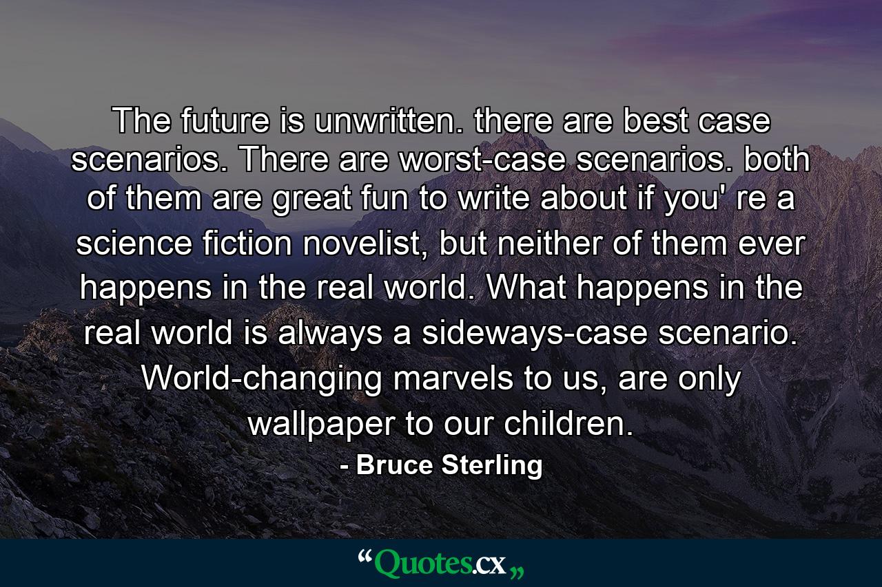 The future is unwritten. there are best case scenarios. There are worst-case scenarios. both of them are great fun to write about if you' re a science fiction novelist, but neither of them ever happens in the real world. What happens in the real world is always a sideways-case scenario. World-changing marvels to us, are only wallpaper to our children. - Quote by Bruce Sterling