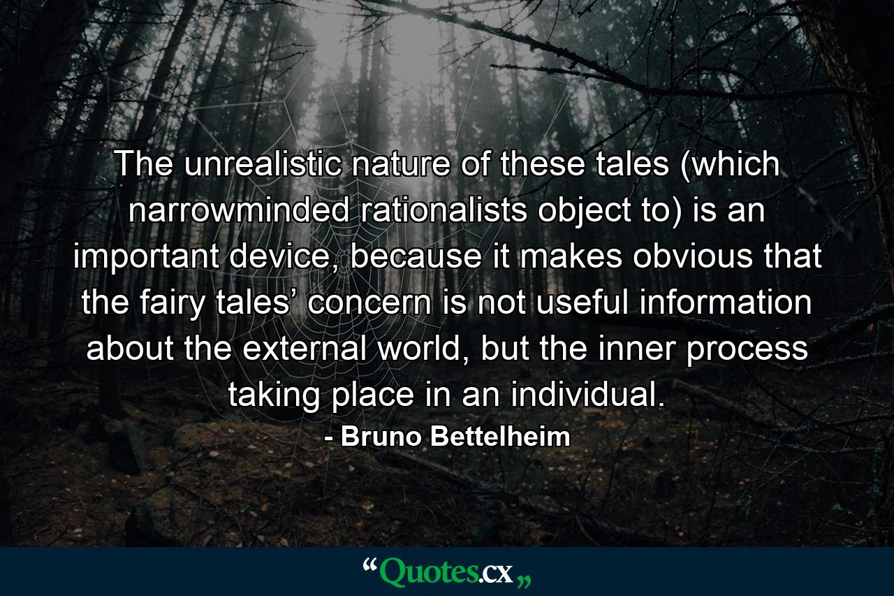 The unrealistic nature of these tales (which narrowminded rationalists object to) is an important device, because it makes obvious that the fairy tales’ concern is not useful information about the external world, but the inner process taking place in an individual. - Quote by Bruno Bettelheim