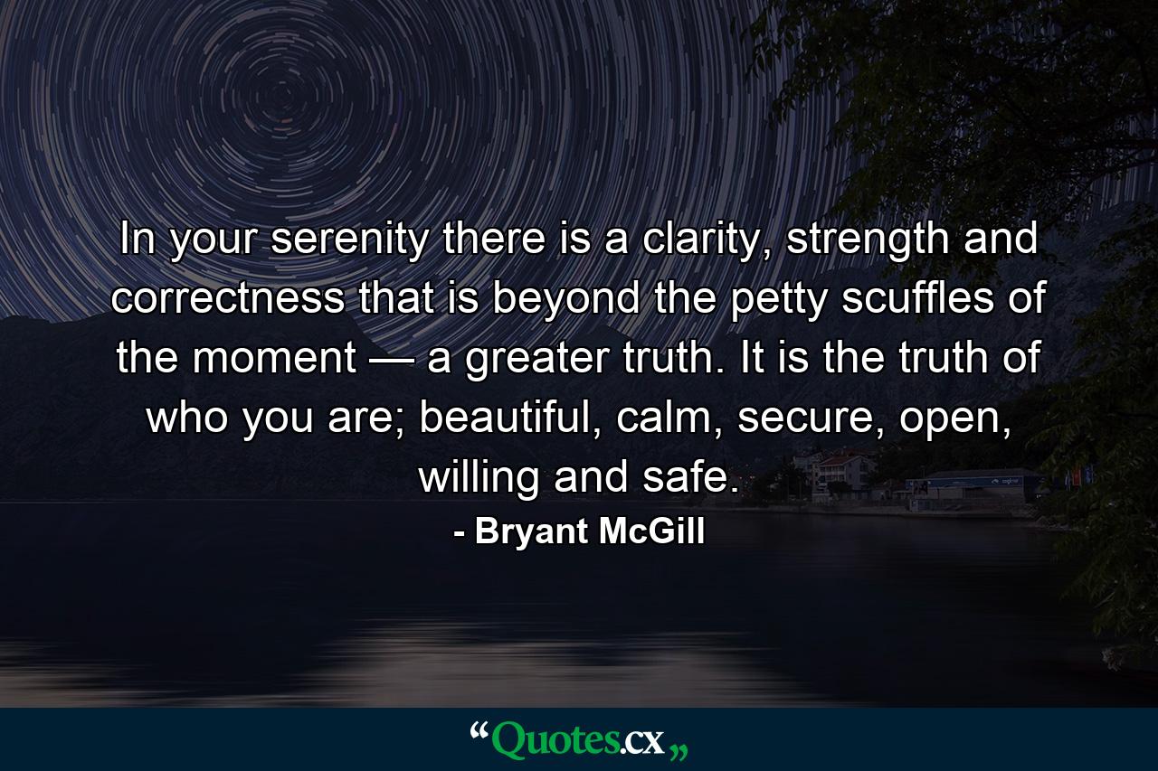 In your serenity there is a clarity, strength and correctness that is beyond the petty scuffles of the moment — a greater truth. It is the truth of who you are; beautiful, calm, secure, open, willing and safe. - Quote by Bryant McGill