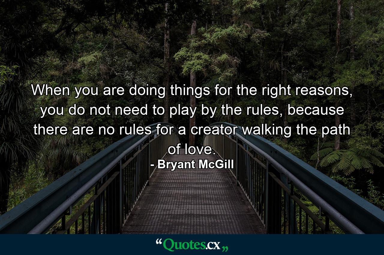 When you are doing things for the right reasons, you do not need to play by the rules, because there are no rules for a creator walking the path of love. - Quote by Bryant McGill