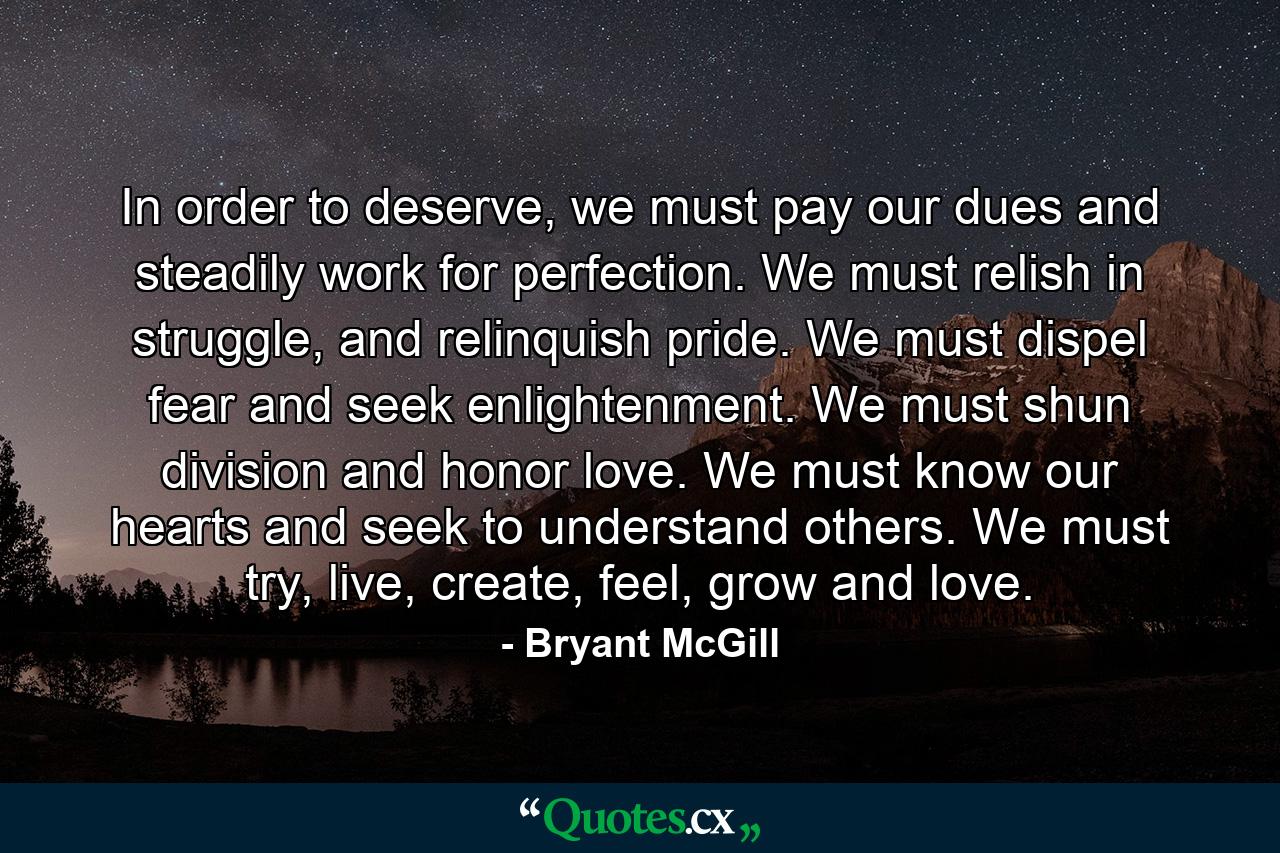 In order to deserve, we must pay our dues and steadily work for perfection. We must relish in struggle, and relinquish pride. We must dispel fear and seek enlightenment. We must shun division and honor love. We must know our hearts and seek to understand others. We must try, live, create, feel, grow and love. - Quote by Bryant McGill