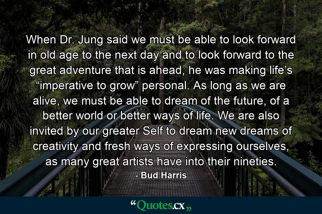 When Dr. Jung said we must be able to look forward in old age to the next day and to look forward to the great adventure that is ahead, he was making life’s “imperative to grow” personal. As long as we are alive, we must be able to dream of the future, of a better world or better ways of life. We are also invited by our greater Self to dream new dreams of creativity and fresh ways of expressing ourselves, as many great artists have into their nineties. - Quote by Bud Harris