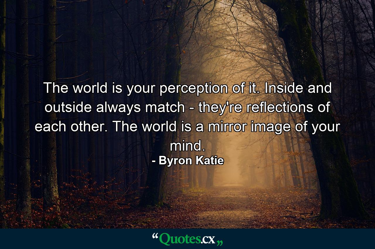 The world is your perception of it. Inside and outside always match - they're reflections of each other. The world is a mirror image of your mind. - Quote by Byron Katie