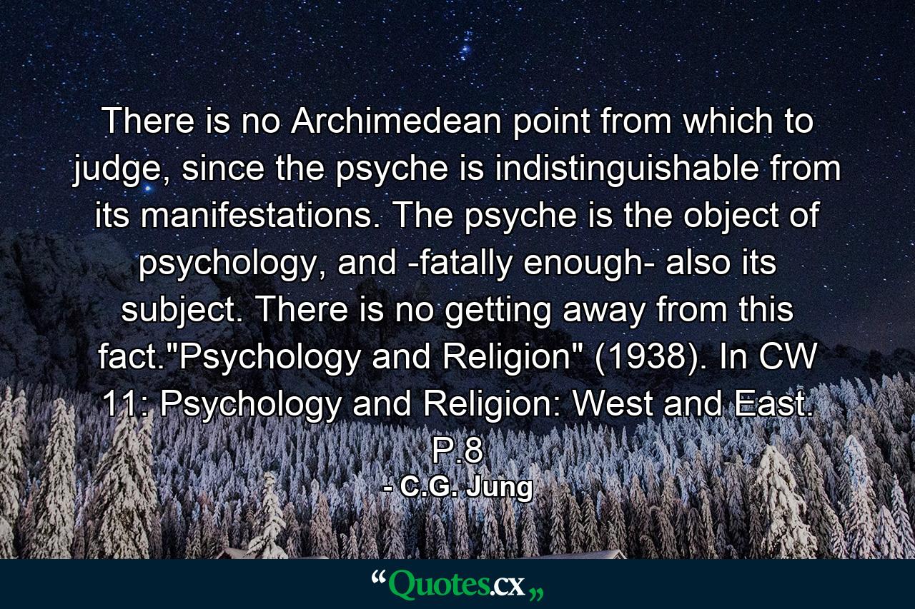 There is no Archimedean point from which to judge, since the psyche is indistinguishable from its manifestations. The psyche is the object of psychology, and -fatally enough- also its subject. There is no getting away from this fact.