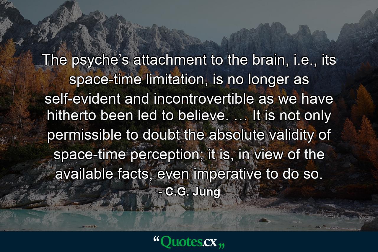 The psyche’s attachment to the brain, i.e., its space-time limitation, is no longer as self-evident and incontrovertible as we have hitherto been led to believe. … It is not only permissible to doubt the absolute validity of space-time perception; it is, in view of the available facts, even imperative to do so. - Quote by C.G. Jung