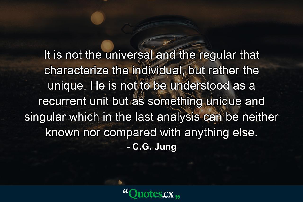 It is not the universal and the regular that characterize the individual, but rather the unique. He is not to be understood as a recurrent unit but as something unique and singular which in the last analysis can be neither known nor compared with anything else. - Quote by C.G. Jung