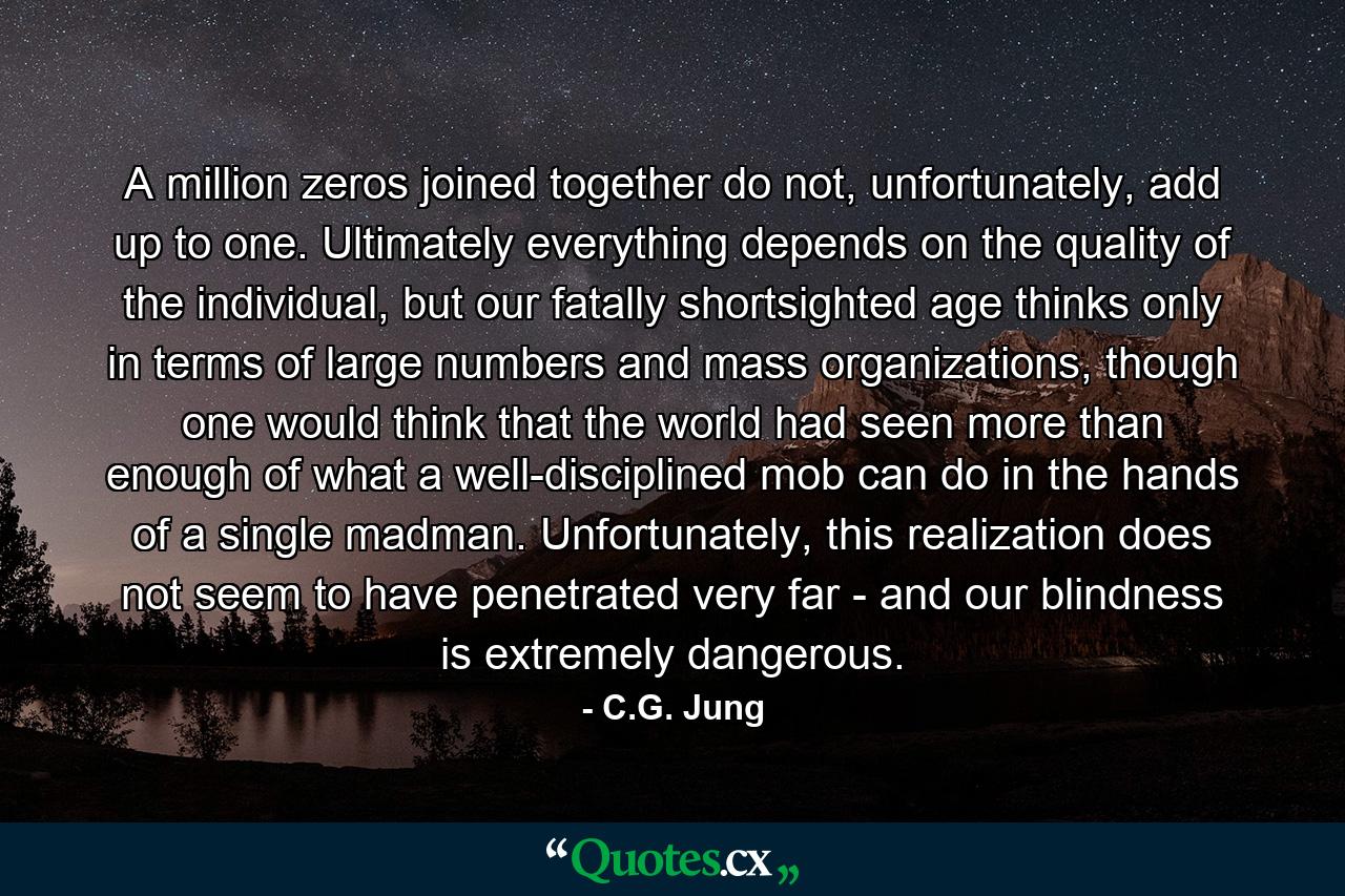 A million zeros joined together do not, unfortunately, add up to one. Ultimately everything depends on the quality of the individual, but our fatally shortsighted age thinks only in terms of large numbers and mass organizations, though one would think that the world had seen more than enough of what a well-disciplined mob can do in the hands of a single madman. Unfortunately, this realization does not seem to have penetrated very far - and our blindness is extremely dangerous. - Quote by C.G. Jung