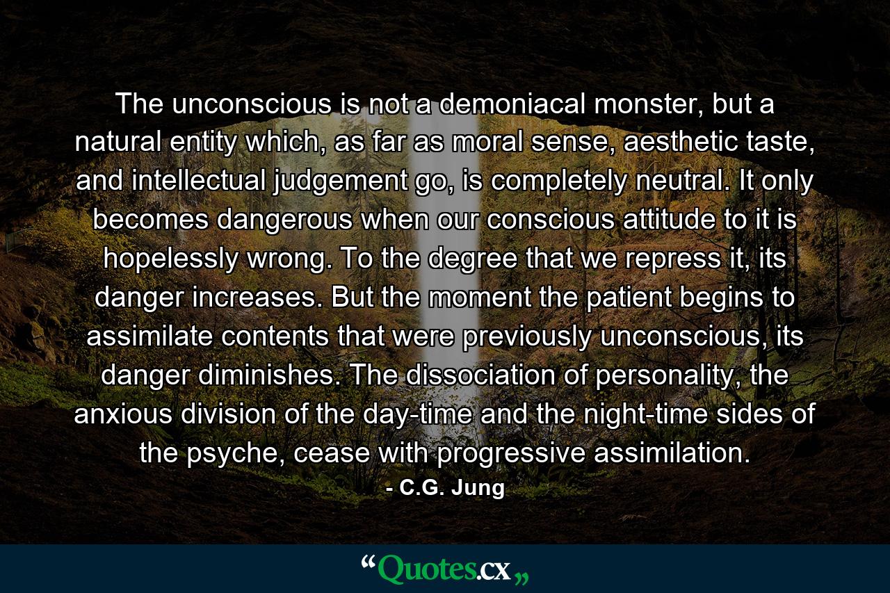 The unconscious is not a demoniacal monster, but a natural entity which, as far as moral sense, aesthetic taste, and intellectual judgement go, is completely neutral. It only becomes dangerous when our conscious attitude to it is hopelessly wrong. To the degree that we repress it, its danger increases. But the moment the patient begins to assimilate contents that were previously unconscious, its danger diminishes. The dissociation of personality, the anxious division of the day-time and the night-time sides of the psyche, cease with progressive assimilation. - Quote by C.G. Jung