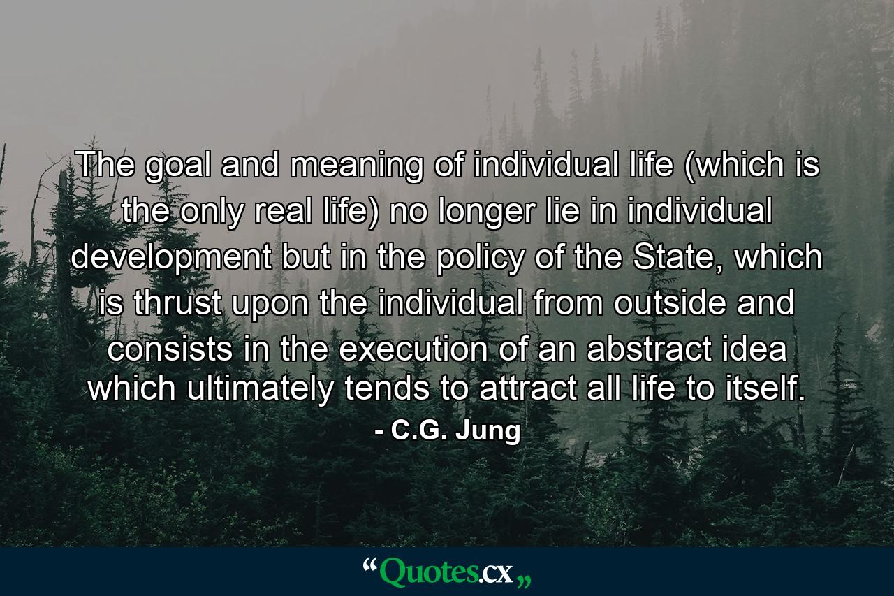 The goal and meaning of individual life (which is the only real life) no longer lie in individual development but in the policy of the State, which is thrust upon the individual from outside and consists in the execution of an abstract idea which ultimately tends to attract all life to itself. - Quote by C.G. Jung