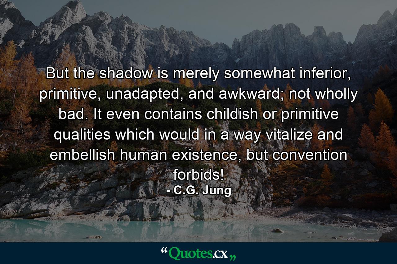 But the shadow is merely somewhat inferior, primitive, unadapted, and awkward; not wholly bad. It even contains childish or primitive qualities which would in a way vitalize and embellish human existence, but convention forbids! - Quote by C.G. Jung