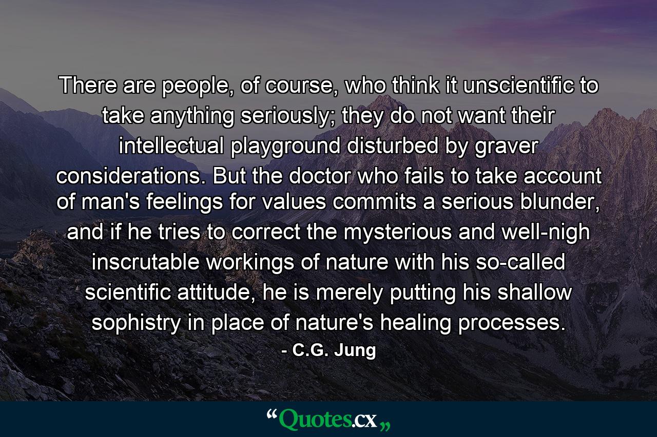 There are people, of course, who think it unscientific to take anything seriously; they do not want their intellectual playground disturbed by graver considerations. But the doctor who fails to take account of man's feelings for values commits a serious blunder, and if he tries to correct the mysterious and well-nigh inscrutable workings of nature with his so-called scientific attitude, he is merely putting his shallow sophistry in place of nature's healing processes. - Quote by C.G. Jung