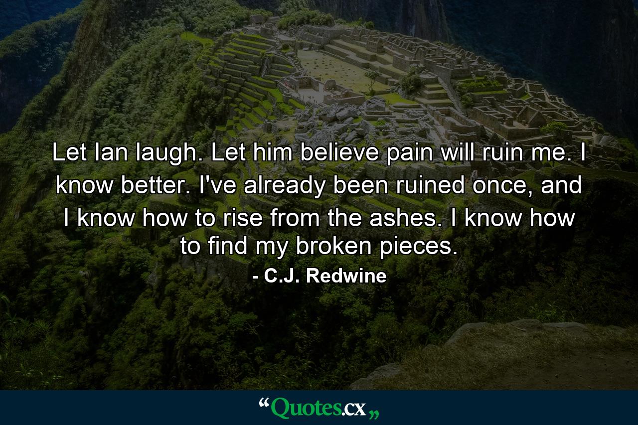 Let Ian laugh. Let him believe pain will ruin me. I know better. I've already been ruined once, and I know how to rise from the ashes. I know how to find my broken pieces. - Quote by C.J. Redwine