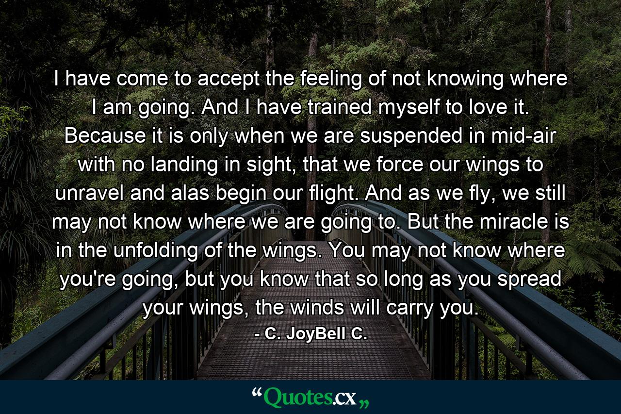 I have come to accept the feeling of not knowing where I am going. And I have trained myself to love it. Because it is only when we are suspended in mid-air with no landing in sight, that we force our wings to unravel and alas begin our flight. And as we fly, we still may not know where we are going to. But the miracle is in the unfolding of the wings. You may not know where you're going, but you know that so long as you spread your wings, the winds will carry you. - Quote by C. JoyBell C.