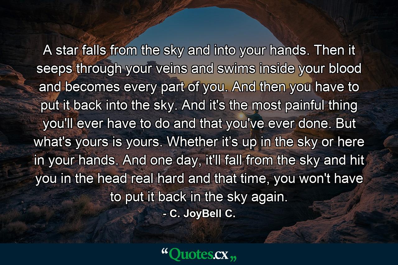 A star falls from the sky and into your hands. Then it seeps through your veins and swims inside your blood and becomes every part of you. And then you have to put it back into the sky. And it's the most painful thing you'll ever have to do and that you've ever done. But what's yours is yours. Whether it’s up in the sky or here in your hands. And one day, it'll fall from the sky and hit you in the head real hard and that time, you won't have to put it back in the sky again. - Quote by C. JoyBell C.