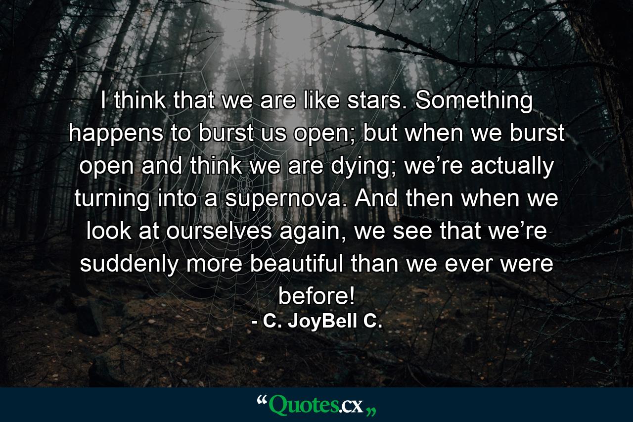 I think that we are like stars. Something happens to burst us open; but when we burst open and think we are dying; we’re actually turning into a supernova. And then when we look at ourselves again, we see that we’re suddenly more beautiful than we ever were before! - Quote by C. JoyBell C.