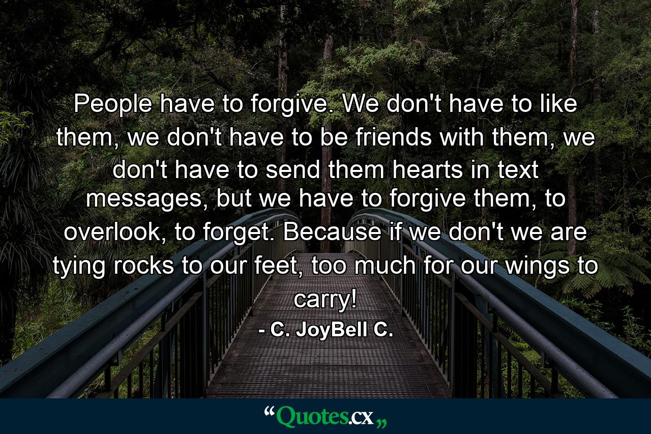 People have to forgive. We don't have to like them, we don't have to be friends with them, we don't have to send them hearts in text messages, but we have to forgive them, to overlook, to forget. Because if we don't we are tying rocks to our feet, too much for our wings to carry! - Quote by C. JoyBell C.