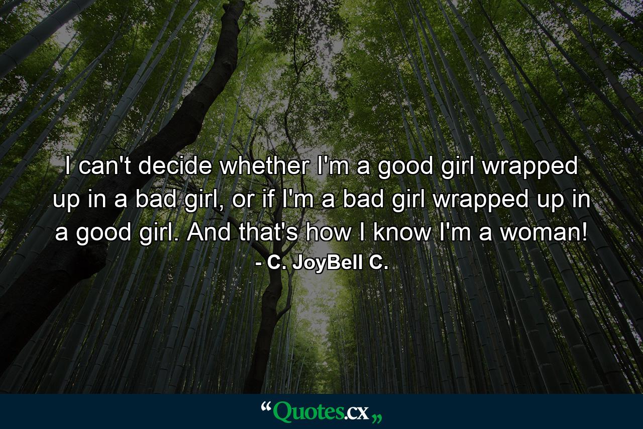 I can't decide whether I'm a good girl wrapped up in a bad girl, or if I'm a bad girl wrapped up in a good girl. And that's how I know I'm a woman! - Quote by C. JoyBell C.