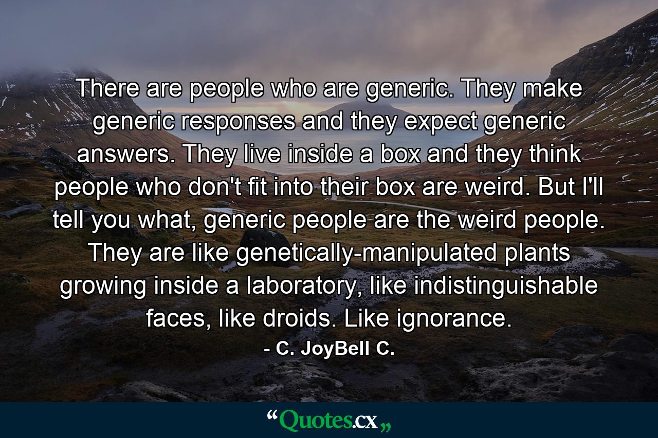 There are people who are generic. They make generic responses and they expect generic answers. They live inside a box and they think people who don't fit into their box are weird. But I'll tell you what, generic people are the weird people. They are like genetically-manipulated plants growing inside a laboratory, like indistinguishable faces, like droids. Like ignorance. - Quote by C. JoyBell C.