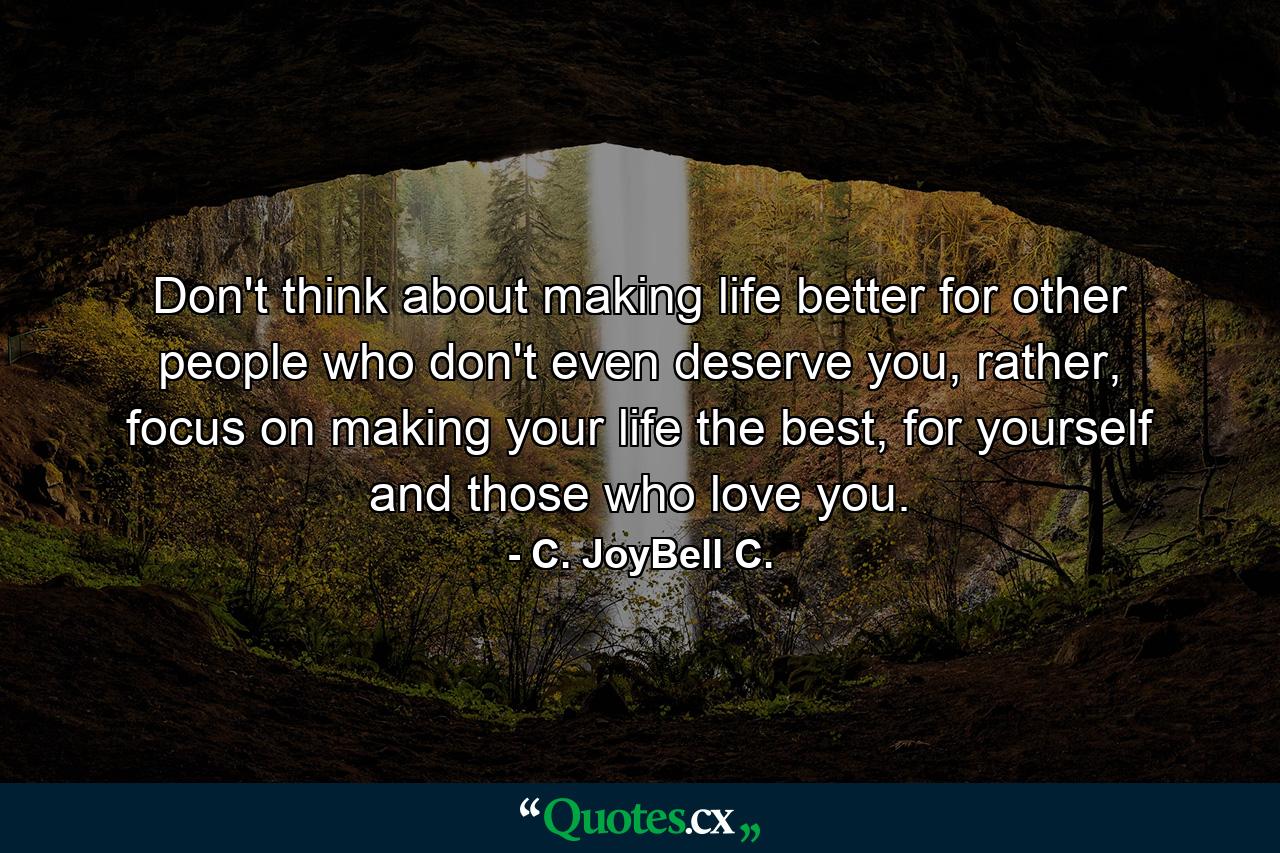 Don't think about making life better for other people who don't even deserve you, rather, focus on making your life the best, for yourself and those who love you. - Quote by C. JoyBell C.