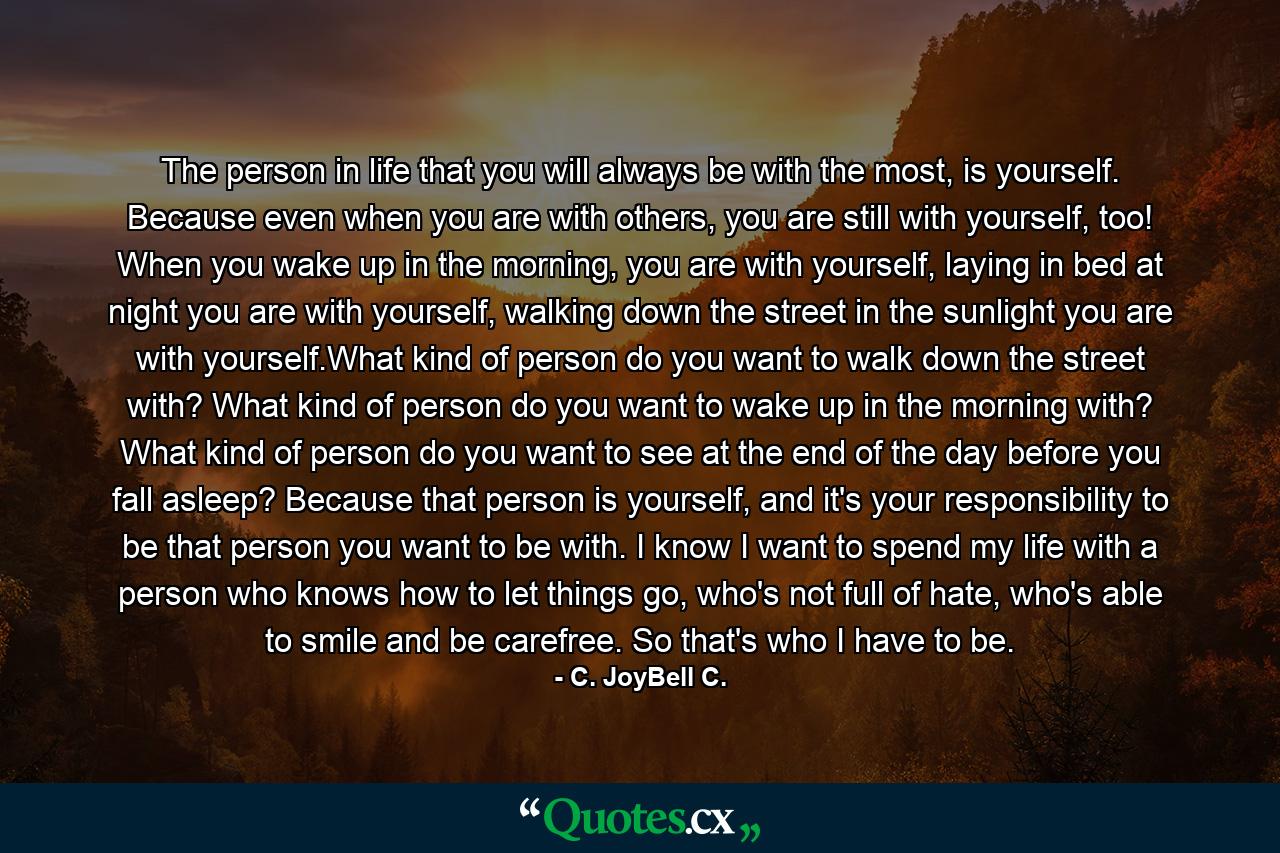 The person in life that you will always be with the most, is yourself. Because even when you are with others, you are still with yourself, too! When you wake up in the morning, you are with yourself, laying in bed at night you are with yourself, walking down the street in the sunlight you are with yourself.What kind of person do you want to walk down the street with? What kind of person do you want to wake up in the morning with? What kind of person do you want to see at the end of the day before you fall asleep? Because that person is yourself, and it's your responsibility to be that person you want to be with. I know I want to spend my life with a person who knows how to let things go, who's not full of hate, who's able to smile and be carefree. So that's who I have to be. - Quote by C. JoyBell C.