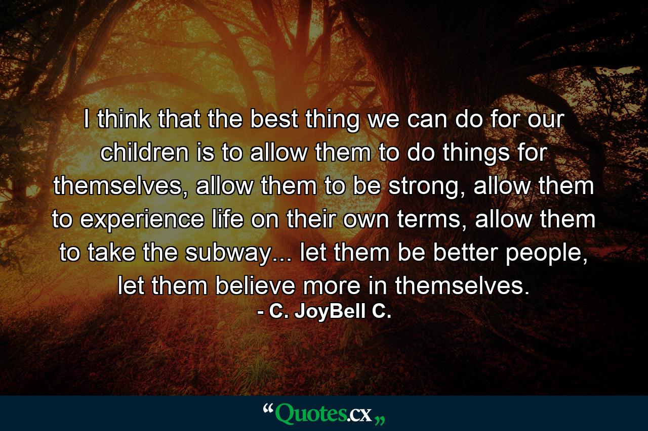 I think that the best thing we can do for our children is to allow them to do things for themselves, allow them to be strong, allow them to experience life on their own terms, allow them to take the subway... let them be better people, let them believe more in themselves. - Quote by C. JoyBell C.